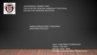 UNIVERSIDAD FERMIN TORO
FACULTAD DE CIENCIAS JURIDICAS Y POLITICAS
ESCUELA DE CIENCIAS POLÍTICAS
TAREA 6 REDACCIÓN Y ORATORIA:
DISCURSO POLÍTICO
Autor: JUAN PABLO DOMINGUEZ
Cédula: 17621903
Sección: P220 - SAIA
Profesor: Licenciada Maria Trinidad Ramos
 