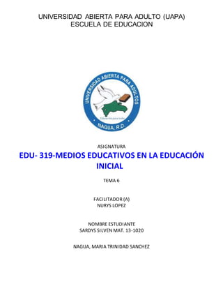 UNIVERSIDAD ABIERTA PARA ADULTO (UAPA)
ESCUELA DE EDUCACION
ASIGNATURA
EDU- 319-MEDIOS EDUCATIVOS EN LA EDUCACIÓN
INICIAL
TEMA 6
FACILITADOR (A)
NURYS LOPEZ
NOMBRE ESTUDIANTE
SARDYS SILVEN MAT. 13-1020
NAGUA, MARIA TRINIDAD SANCHEZ
 