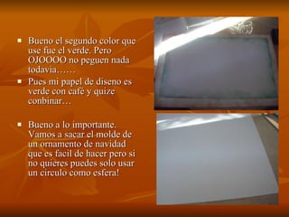 Bueno el segundo color que use fue el verde. Pero OJOOOO no peguen nada todavia…… Pues mi papel de diseno es verde con café y quize conbinar… Bueno a lo importante. Vamos a sacar el molde de un ornamento de navidad que es facil de hacer pero si no quieres puedes solo usar un circulo como esfera! 