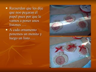 Recuerdan que les dije que noo pegaran el papel pues por que le vamos a poner unos listones …. A cada ornamento ponemos un monito y luego un listo….. 