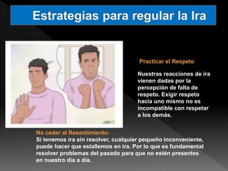 Practicar el Respeto
Nuestras reacciones de ira
vienen dadas por la
percepción de falta de
respeto. Exigir respeto
hacia uno mismo no es
incompatible con respetar
a los demás.
No ceder al Resentimiento:
Si tenemos ira sin resolver, cualquier pequeño inconveniente,
puede hacer que estallemos en ira. Por lo que es fundamental
resolver problemas del pasado para que no estén presentes
en nuestro día a día.
 
