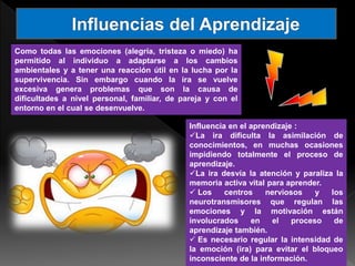 Como todas las emociones (alegría, tristeza o miedo) ha
permitido al individuo a adaptarse a los cambios
ambientales y a tener una reacción útil en la lucha por la
supervivencia. Sin embargo cuando la ira se vuelve
excesiva genera problemas que son la causa de
dificultades a nivel personal, familiar, de pareja y con el
entorno en el cual se desenvuelve.
Influencia en el aprendizaje :
La ira dificulta la asimilación de
conocimientos, en muchas ocasiones
impidiendo totalmente el proceso de
aprendizaje.
La ira desvía la atención y paraliza la
memoria activa vital para aprender.
 Los centros nerviosos y los
neurotransmisores que regulan las
emociones y la motivación están
involucrados en el proceso de
aprendizaje también.
 Es necesario regular la intensidad de
la emoción (ira) para evitar el bloqueo
inconsciente de la información.
 