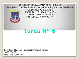 REPÚBLICA BOLIVARIANA DE VENEZUELA
MINSTERIO DEL PODER POPULAR PARA LA EDUCACIÓN SUPERIOR
UNIVERSIDAD YACAMBÚ
FACULTAD DE HUMANIDADES
CARRERA DE PSICOLOGIA
FISIOLOGÍA Y CONDUCTA
Bachiller: Quintero Rodríguez, Yulia del Carmen
V-29.606.351
HPS- 162 – 00013V
Tarea Nº 6
 