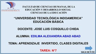 FACULTAD DE CIENCIAS HUMANAS, DE LA
EDUCACIÓN Y DESARROLLO SOCIAL
CIENCIAS DE LA EDUCACIÓN
“UNIVERSIDAD TECNOLÓGICA INDOAMERICA”
EDUCACIÓN BÁSICA
DOCENTE: JOSE LUIS COSQUILLO CHIDA
ALUMNA: EDILMA ALEXANDRA ABAD ABAD
TEMA: APRENDIZAJE INVERTIDO, CLASES DIGITALES
TAREA: N°7 SIGUIENTE
 