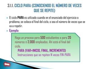    El ciclo PARA es utilizado cuando en el enunciado del ejercicio o
    problema, se coloca el final del ciclo, o sea el número de veces que se
    va a repetir.
   Ejemplo:

         Haga un proceso para 500 estudiantes o para 20
         números ó 2.000 empleados. Ahí está el final del
         ciclo.
            PARA (VAR=INICIO, FINAL, INCREMENTO)
            Instrucciones que se repiten N veces FIN-PARA
 