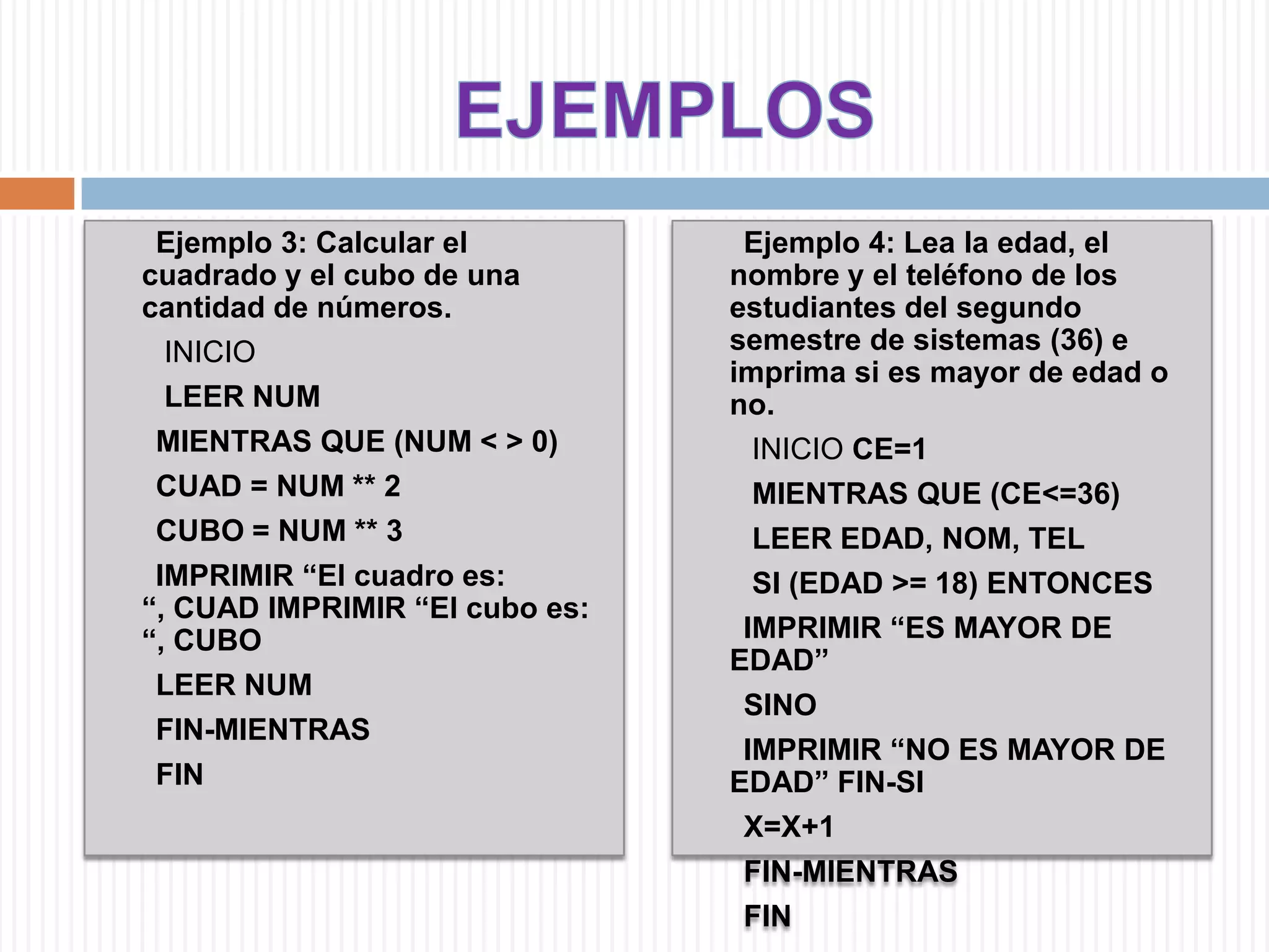 EJEMPLOS       Ejemplo 3: Calcular el cuadrado y el cubo de una cantidad de números.         INICIOLEER NUM        MIENTRAS QUE (NUM < > 0)       CUAD = NUM ** 2       CUBO = NUM ** 3       IMPRIMIR “El cuadro es: “, CUAD IMPRIMIR “El cubo es: “, CUBO       LEER NUM        FIN-MIENTRAS         FIN        Ejemplo 4: Lea la edad, el nombre y el teléfono de los estudiantes del segundo semestre de sistemas (36) e imprima si es mayor de edad o no.         INICIO CE=1         MIENTRAS QUE (CE<=36)        LEER EDAD, NOM, TEL        SI (EDAD >= 18) ENTONCES       IMPRIMIR “ES MAYOR DE EDAD”              SINO        IMPRIMIR “NO ES MAYOR DE EDAD” FIN-SI       X=X+1        FIN-MIENTRAS        FIN 