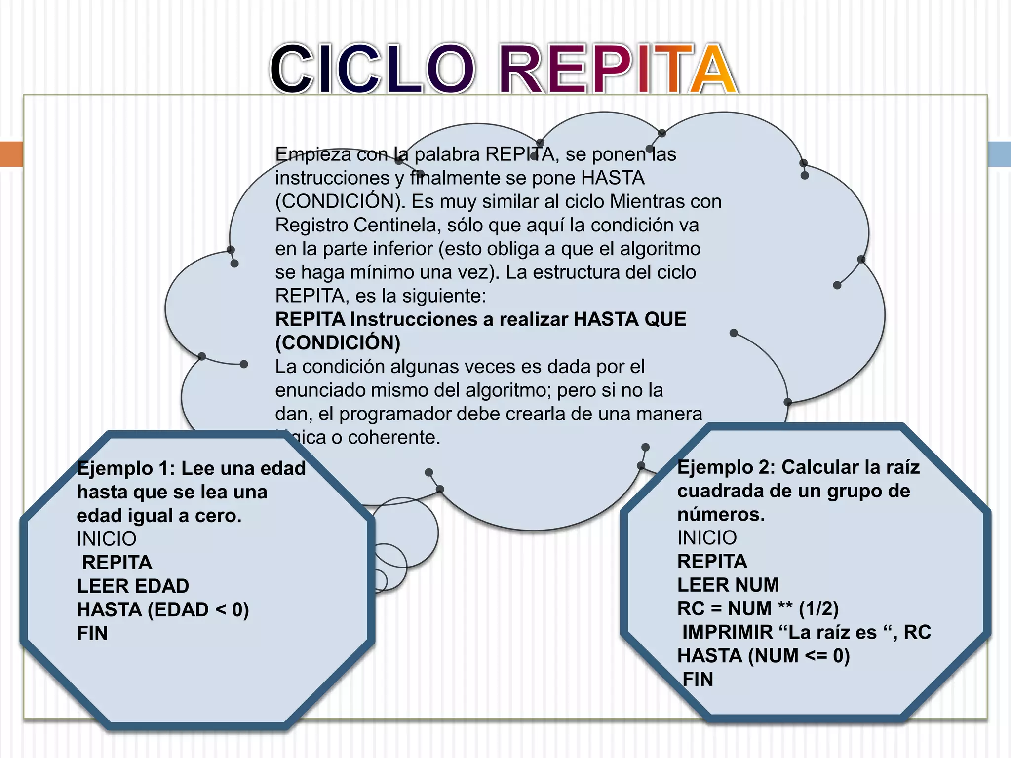 CICLO REPITAEmpieza con la palabra REPITA, se ponen las instrucciones y finalmente se pone HASTA (CONDICIÓN). Es muy similar al ciclo Mientras con Registro Centinela, sólo que aquí la condición va en la parte inferior (esto obliga a que el algoritmo se haga mínimo una vez). La estructura del ciclo REPITA, es la siguiente: REPITA Instrucciones a realizar HASTA QUE (CONDICIÓN) La condición algunas veces es dada por el enunciado mismo del algoritmo; pero si no la dan, el programador debe crearla de una manera lógica o coherente. Ejemplo 2: Calcular la raíz cuadrada de un grupo de números. INICIO REPITA LEER NUM RC = NUM ** (1/2) IMPRIMIR “La raíz es “, RC HASTA (NUM <= 0) FIN Ejemplo 1: Lee una edad hasta que se lea una edad igual a cero.    INICIOREPITA LEER EDAD HASTA (EDAD < 0) FIN 