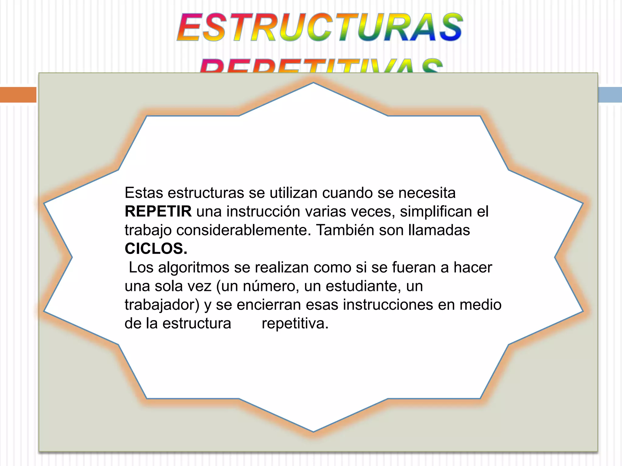 ESTRUCTURAS REPETITIVASEstas estructuras se utilizan cuando se necesita REPETIR una instrucción varias veces, simplifican el trabajo considerablemente. También son llamadas CICLOS.Los algoritmos se realizan como si se fueran a hacer una sola vez (un número, un estudiante, un trabajador) y se encierran esas instrucciones en medio de la estructura       repetitiva. 