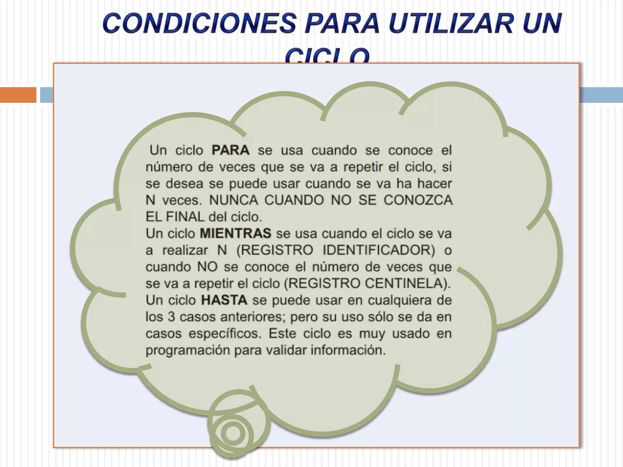 CONDICIONES PARA UTILIZAR UN CICLO  Un ciclo PARA se usa cuando se conoce el número de veces que se va a repetir el ciclo, si se desea se puede usar cuando se va ha hacer N veces. NUNCA CUANDO NO SE CONOZCA EL FINAL del ciclo.  Un ciclo MIENTRAS se usa cuando el ciclo se va a realizar N (REGISTRO IDENTIFICADOR) o cuando NO se conoce el número de veces que se va a repetir el ciclo (REGISTRO CENTINELA). Un ciclo HASTA se puede usar en cualquiera de los 3 casos anteriores; pero su uso sólo se da en casos específicos. Este ciclo es muy usado en programación para validar información. 