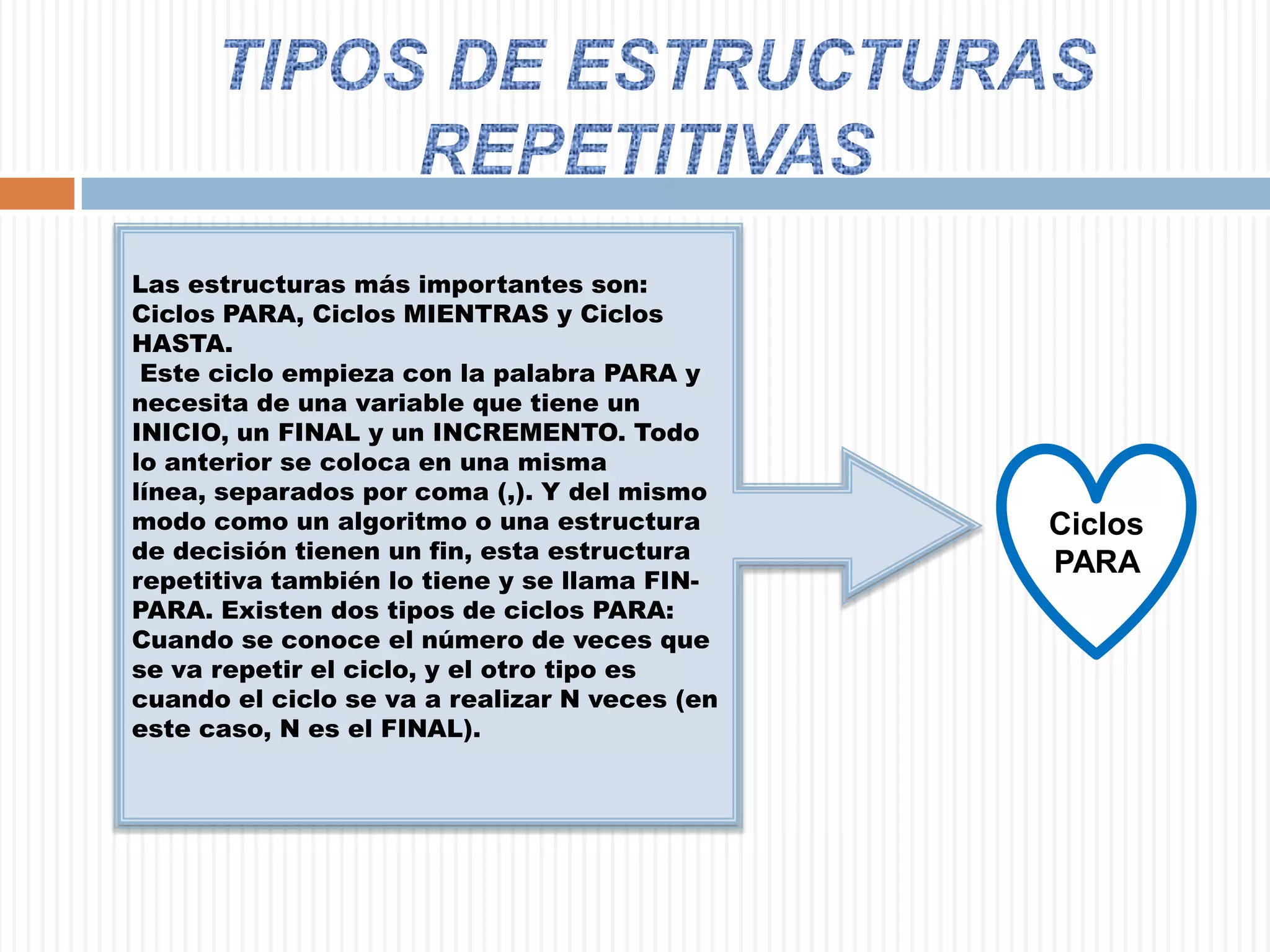 TIPOS DE ESTRUCTURAS REPETITIVAS Las estructuras más importantes son: Ciclos PARA, Ciclos MIENTRAS y Ciclos HASTA.  Este ciclo empieza con la palabra PARA y necesita de una variable que tiene un INICIO, un FINAL y un INCREMENTO. Todo lo anterior se coloca en una misma línea, separados por coma (,). Y del mismo modo como un algoritmo o una estructura de decisión tienen un fin, esta estructura repetitiva también lo tiene y se llama FIN-PARA. Existen dos tipos de ciclos PARA: Cuando se conoce el número de veces que se va repetir el ciclo, y el otro tipo es cuando el ciclo se va a realizar N veces (en este caso, N es el FINAL). Ciclos PARA 