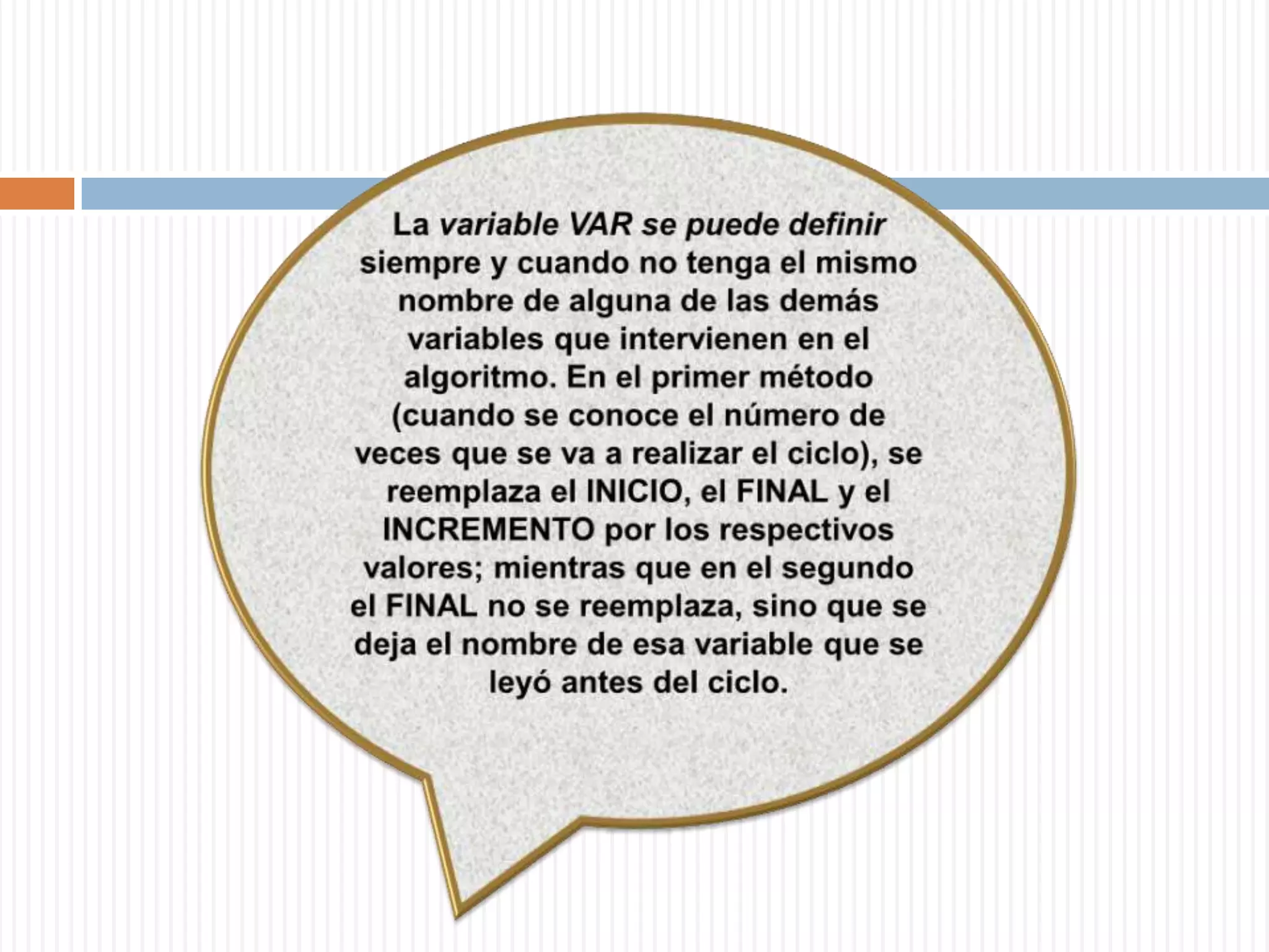 La variable VAR se puede definir siempre y cuando no tenga el mismo nombre de alguna de las demás variables que intervienen en el algoritmo. En el primer método (cuando se conoce el número de veces que se va a realizar el ciclo), se reemplaza el INICIO, el FINAL y el INCREMENTO por los respectivos valores; mientras que en el segundo el FINAL no se reemplaza, sino que se deja el nombre de esa variable que se leyó antes del ciclo. 