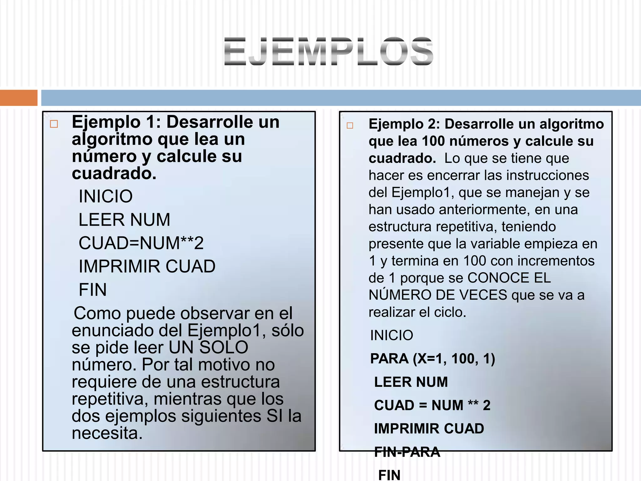 EJEMPLOSEjemplo 1: Desarrolle un algoritmo que lea un número y calcule su cuadrado.       INICIO       LEER NUM        CUAD=NUM**2       IMPRIMIR CUAD      FIN      Como puede observar en el enunciado del Ejemplo1, sólo se pide leer UN SOLO número. Por tal motivo no requiere de una estructura repetitiva, mientras que los dos ejemplos siguientes SI la necesita. Ejemplo 2: Desarrolle un algoritmo que lea 100 números y calcule su cuadrado.  Lo que se tiene que hacer es encerrar las instrucciones del Ejemplo1, que se manejan y se han usado anteriormente, en una estructura repetitiva, teniendo presente que la variable empieza en 1 y termina en 100 con incrementos de 1 porque se CONOCE EL NÚMERO DE VECES que se va a realizar el ciclo.       INICIO       PARA (X=1, 100, 1)        LEER NUM        CUAD = NUM ** 2       IMPRIMIR CUAD        FIN-PARA         FIN 