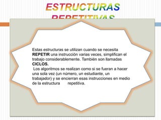 ESTRUCTURAS REPETITIVASEstas estructuras se utilizan cuando se necesita REPETIR una instrucción varias veces, simplifican el trabajo considerablemente. También son llamadas CICLOS.Los algoritmos se realizan como si se fueran a hacer una sola vez (un número, un estudiante, un trabajador) y se encierran esas instrucciones en medio de la estructura       repetitiva. 