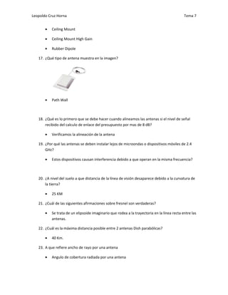 Leopoldo Cruz Horna                                                                          Tema 7


       •   Ceiling Mount

       •   Ceiling Mount High Gain

       •   Rubber Dipole

   17. ¿Qué tipo de antena muestra en la imagen?




       •   Path Wall



   18. ¿Qué es lo primero que se debe hacer cuando alineamos las antenas si el nivel de señal
       recibido del calculo de enlace del presupuesto por mas de 8 dB?

       •   Verificamos la alineación de la antena

   19. ¿Por qué las antenas se deben instalar lejos de microondas o dispositivos móviles de 2.4
       GHz?

       •   Estos dispositivos causan interferencia debido a que operan en la misma frecuencia?



   20. ¿A nivel del suelo a que distancia de la línea de visión desaparece debido a la curvatura de
       la tierra?

       •   25 KM

   21. ¿Cuál de las siguientes afirmaciones sobre fresnel son verdaderas?

       •   Se trata de un elipsoide imaginario que rodea a la trayectoria en la línea recta entre las
           antenas.

   22. ¿Cuál es la máxima distancia posible entre 2 antenas Dish parabólicas?

       •   40 Km.

   23. A que refiere ancho de rayo por una antena

       •   Angulo de cobertura radiada por una antena
 