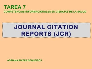 TAREA 7
COMPETENCIAS INFORMACIONALES EN CIENCIAS DE LA SALUD




      JOURNAL CITATION
        REPORTS (JCR)



  ADRIANA RIVERA SEQUEIROS
 