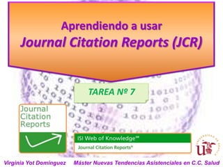Aprendiendo a usar
      Journal Citation Reports (JCR)


                              TAREA Nº 7




Virginia Yot Domínguez   Máster Nuevas Tendencias Asistenciales en C.C. Salud
 