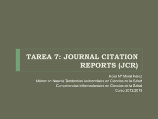 TAREA 7: JOURNAL CITATION
            REPORTS (JCR)
                                              Rosa Mª Moral Pérez
  Máster en Nuevas Tendencias Asistenciales en Ciencias de la Salud
              Competencias Informacionales en Ciencias de la Salud
                                                  Curso 2012/2013
 