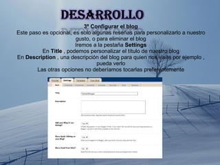 3º Configurar el blog Este paso es opcional, es solo algunas reseñas para personalizarlo a nuestro gusto, o para eliminar el blog Iremos a la pestaña  Settings En  Title  , podemos personalizar el título de nuestro blog En  Description  , una descripción del blog para quien nos visite por ejemplo , pueda verlo Las otras opciones no deberíamos tocarlas preferentemente 