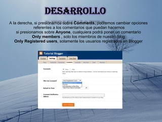 A la derecha, si presionamos sobre  Comments , podremos cambiar opciones referentes a los comentarios que puedan hacernos si presionamos sobre  Anyone , cualquiera podrá poner un comentario Only members  , solo los miembros de nuestro blog Only Registered users , solamente los usuarios registrados en Blogger 