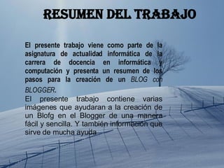 El presente trabajo viene como parte de la asignatura de actualidad informática de la carrera de docencia en informática y computación y presenta un resumen de los pasos para la creación de un  BLOG con BLOGGER . El presente trabajo contiene varias imágenes que ayudaran a la creación de un Blofg en el Blogger de una manera fácil y sencilla. Y también información que sirve de mucha ayuda  Resumen del trabajo 