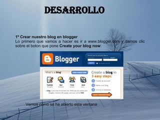desarrollo 1º   Crear nuestro blog en blogger Lo primero que vamos a hacer es ir a www.blogger.com y damos clic sobre el boton que pone  Create your blog now : Vemos cómo se ha abierto esta ventana 