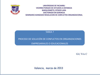 TAREA 7

PROCESO DE SOLUCIÓN DE CONFLICTOS EN ORGANIZACIONES
          EMPRESARIALES O EDUCACIONALES



                                              Gil, Yris C




            Valencia, marzo de 2013
 