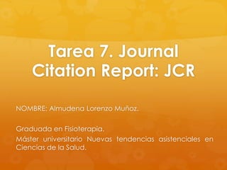 Tarea 7. Journal
Citation Report: JCR
NOMBRE: Almudena Lorenzo Muñoz.
Graduada en Fisioterapia.
Máster universitario Nuevas tendencias asistenciales en
Ciencias de la Salud.

 