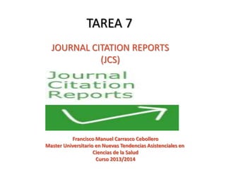TAREA 7
JOURNAL CITATION REPORTS
(JCS)

Francisco Manuel Carrasco Cebollero
Master Universitario en Nuevas Tendencias Asistenciales en
Ciencias de la Salud
Curso 2013/2014

 