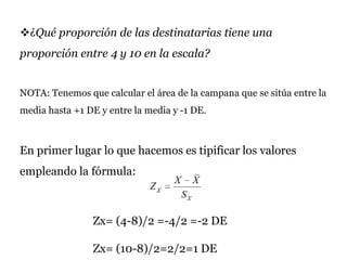 ¿Qué proporción de las destinatarias tiene una
proporción entre 4 y 10 en la escala?
NOTA: Tenemos que calcular el área de la campana que se sitúa entre la
media hasta +1 DE y entre la media y -1 DE.
En primer lugar lo que hacemos es tipificar los valores
empleando la fórmula:
Zx= (4-8)/2 =-4/2 =-2 DE
Zx= (10-8)/2=2/2=1 DE
 
