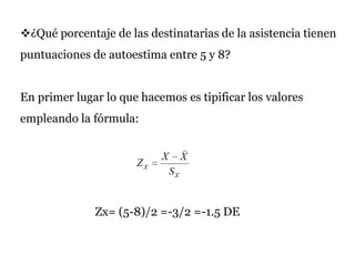 ¿Qué porcentaje de las destinatarias de la asistencia tienen
puntuaciones de autoestima entre 5 y 8?
En primer lugar lo que hacemos es tipificar los valores
empleando la fórmula:
Zx= (5-8)/2 =-3/2 =-1.5 DE
 