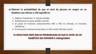a) Obtener la probabilidad de que el nivel de glucosa en sangre en un
diabético sea inferior a 120 mg/100 ml.
1. Elegimos Transformar → Calcular variable
2. Nombraremos la nueva variable: normal1
3. En grupo de funciones seleccionaremos FDA y FDA no centrada, en funciones
Cdf.Normal
4. En la ecuación insertaremos los datos ( c=120, media=120, desv_tip=5)
EL RESULTADO SERÁ 50% DE PROBABILIDAD DE QUE EL NIVEL DE UNEL RESULTADO SERÁ 50% DE PROBABILIDAD DE QUE EL NIVEL DE UN
DIABÉTICO SEA INFERIOR A 120mg/100mlDIABÉTICO SEA INFERIOR A 120mg/100ml
 