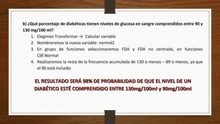 b) ¿Qué porcentaje de diabéticos tienen niveles de glucosa en sangre comprendidos entre 90 y
130 mg/100 ml?
1. Elegimos Transformar → Calcular variable
2. Nombraremos la nueva variable: normal2
3. En grupo de funciones seleccionaremos FDA y FDA no centrada, en funciones
Cdf.Normal
4. Realizaremos la resta de la frecuencia acumulada de 130 o menos – 89 o menos, ya que
el 90 está incluido
EL RESULTADO SERÁ 98% DE PROBABILIDAD DE QUE EL NIVEL DE UNEL RESULTADO SERÁ 98% DE PROBABILIDAD DE QUE EL NIVEL DE UN
DIABÉTICO ESTÉ COMPRENDIDO ENTRE 130mg/100ml y 90mg/100mlDIABÉTICO ESTÉ COMPRENDIDO ENTRE 130mg/100ml y 90mg/100ml
 