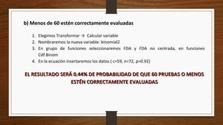 b) Menos de 60 estén correctamente evaluadas
1. Elegimos Transformar → Calcular variable
2. Nombraremos la nueva variable: binomial2
3. En grupo de funciones seleccionaremos FDA y FDA no centrada, en funciones
Cdf.Binom
4. En la ecuación insertaremos los datos ( c=59, n=72, p=0.92)
EL RESULTADO SERÁ 0.44% DE PROBABILIDAD DE QUE 60 PRUEBAS O MENOSEL RESULTADO SERÁ 0.44% DE PROBABILIDAD DE QUE 60 PRUEBAS O MENOS
ESTÉN CORRECTAMENTE EVALUADASESTÉN CORRECTAMENTE EVALUADAS
 