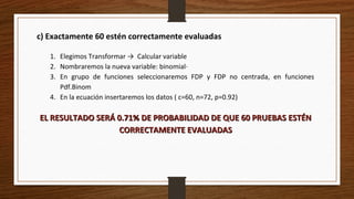c) Exactamente 60 estén correctamente evaluadas
1. Elegimos Transformar → Calcular variable
2. Nombraremos la nueva variable: binomial·
3. En grupo de funciones seleccionaremos FDP y FDP no centrada, en funciones
Pdf.Binom
4. En la ecuación insertaremos los datos ( c=60, n=72, p=0.92)
EL RESULTADO SERÁ 0.71% DE PROBABILIDAD DE QUE 60 PRUEBAS ESTÉNEL RESULTADO SERÁ 0.71% DE PROBABILIDAD DE QUE 60 PRUEBAS ESTÉN
CORRECTAMENTE EVALUADASCORRECTAMENTE EVALUADAS
 