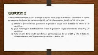 EJERCICIO 2EJERCICIO 2
Se ha estudiado el nivel de glucosa en sangre en ayunas en un grupo de diabéticos. Esta variable se supone
que sigue una distribución Normal, con media 120 mg/100 ml y desviación típica 5 mg/100 ml. Se pide:
a) Obtener la probabilidad de que el nivel de glucosa en sangre en un diabético sea inferior a 120
mg/100 ml.
b) ¿Qué porcentaje de diabéticos tienen niveles de glucosa en sangre comprendidos entre 90 y 130
mg/100 ml?
c) Hallar el valor de la variable caracterizado por la propiedad de que el 25% y 50% de todos los
diabéticos tiene un nivel de glucosa en ayunas inferior a dicho valor.
 