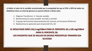 c) Hallar el valor de la variable caracterizado por la propiedad de que el 25% y 50% de todos los
diabéticos tiene un nivel de glucosa en ayunas inferior a dicho valor.
1. Elegimos Transformar → Calcular variable
2. Nombraremos la nueva variable: normal3 y normal4
3. En grupo de funciones seleccionaremos GL inversos, en funciones Idf.Normal
4. Realizaremos la operación para el percentil 25 y 50
EL RESULTADO SERÁ 116,3 mg/100ml PARA EL PERCENTIL 25 y 120 mg/100mlEL RESULTADO SERÁ 116,3 mg/100ml PARA EL PERCENTIL 25 y 120 mg/100ml
PARA EL PERCENTIL 50.PARA EL PERCENTIL 50.
LOS PACIENTES QUE SE HALLEN EN DICHOS PERCENTILES TENDRÁN ESALOS PACIENTES QUE SE HALLEN EN DICHOS PERCENTILES TENDRÁN ESA
GLUCOSAGLUCOSA
 
