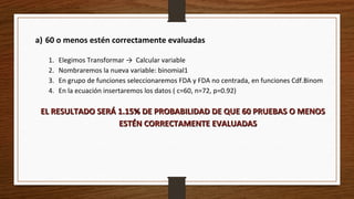 a) 60 o menos estén correctamente evaluadas
1. Elegimos Transformar → Calcular variable
2. Nombraremos la nueva variable: binomial1
3. En grupo de funciones seleccionaremos FDA y FDA no centrada, en funciones Cdf.Binom
4. En la ecuación insertaremos los datos ( c=60, n=72, p=0.92)
EL RESULTADO SERÁ 1.15% DE PROBABILIDAD DE QUE 60 PRUEBAS O MENOSEL RESULTADO SERÁ 1.15% DE PROBABILIDAD DE QUE 60 PRUEBAS O MENOS
ESTÉN CORRECTAMENTE EVALUADASESTÉN CORRECTAMENTE EVALUADAS
 
