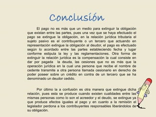 El pago no es más que un medio para extinguir la obligación
que existan entre las partes, pues una vez que se haya efectuado el
pago se extingue la obligación, en la relación jurídica tributaria el
sujeto pasivo es el contribuyente o un tercero que actuando en
representación extingue la obligación al deudor, el pago es efectuado
según lo acordado entre las partes estableciendo fecha y lugar
conforme estipula la ley y las reglamentaciones. Otra forma de
extinguir la relación jurídica es la compensación la cual consiste en
dar por pagada la deuda, las cesiones que no es más que la
operación jurídica en la cual una persona que recibe el nombre de
cedente transmite a otra persona llamada cesionario en derecho de
poder poseer sobre un crédito en contra de un tercero que se ha
denominado un deudor cedido.
Por último la a confusión es otra manera que extingue dicha
relación, pues esta se produce cuando existen cualidades entre las
mismas personas como lo son el acreedor y el deudo, se extingue ya
que produce efectos iguales al pago y en cuanto a la remisión el
legislador perdona a los contribuyentes responsables liberándolos de
su obligación.
 