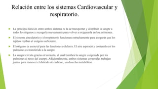 Relación entre los sistemas Cardiovascular y
respiratorio.
 La principal función entre ambos sistema es la de transportar y distribuir la sangre a
todos los órganos y recogerla nuevamente para volver a oxigenarla en los pulmones.
 El sistema circulatorio y el respiratorio funcionan estrechamente para asegurar que los
tejidos reciban el oxígeno suficiente.
 El oxígeno es esencial para las funciones celulares. El aire aspirado y contenido en los
pulmones es transferido a la sangre.
 La sangre circula gracias al corazón, el cual bombea la sangre oxigenada por los
pulmones al resto del cuerpo. Adicionalmente, ambos sistemas corporales trabajan
juntos para remover el dióxido de carbono, un desecho metabólico.
 
