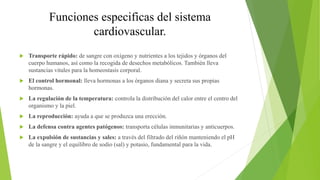 Funciones especificas del sistema
cardiovascular.
 Transporte rápido: de sangre con oxígeno y nutrientes a los tejidos y órganos del
cuerpo humanos, así como la recogida de desechos metabólicos. También lleva
sustancias vitales para la homeostasis corporal.
 El control hormonal: lleva hormonas a los órganos diana y secreta sus propias
hormonas.
 La regulación de la temperatura: controla la distribución del calor entre el centro del
organismo y la piel.
 La reproducción: ayuda a que se produzca una erección.
 La defensa contra agentes patógenos: transporta células inmunitarias y anticuerpos.
 La expulsión de sustancias y sales: a través del filtrado del riñón manteniendo el pH
de la sangre y el equilibro de sodio (sal) y potasio, fundamental para la vida.
 