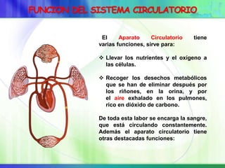 FUNCION DEL SISTEMA CIRCULATORIO
El Aparato Circulatorio tiene
varias funciones, sirve para:
 Llevar los nutrientes y el oxígeno a
las células.
 Recoger los desechos metabólicos
que se han de eliminar después por
los riñones, en la orina, y por
el aire exhalado en los pulmones,
rico en dióxido de carbono.
De toda esta labor se encarga la sangre,
que está circulando constantemente.
Además el aparato circulatorio tiene
otras destacadas funciones:
 