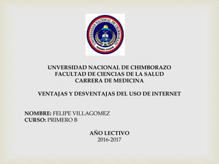 UNVERSIDAD NACIONAL DE CHIMBORAZO
FACULTAD DE CIENCIAS DE LA SALUD
CARRERA DE MEDICINA
VENTAJAS Y DESVENTAJAS DEL USO DE INTERNET
NOMBRE: FELIPE VILLAGOMEZ
CURSO: PRIMERO B
AÑO LECTIVO
2016-2017
 