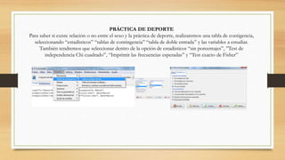 PRÁCTICA DE DEPORTE
Para saber si existe relación o no entre el sexo y la práctica de deporte, realizaremos una tabla de contigencia,
seleccionando “estadísticos” “tablas de contingencia” “tabla de doble entrada” y las variables a estudiar.
También tendremos que seleccionar dentro de la opción de estadísticos “sin porcentajes”, ”Test de
independencia Chi cuadrado”, “Imprimir las frecuencias esperadas” y “Test exacto de Fisher”
 
