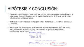 HIPÓTESIS Y CONCLUSIÓN:
 Tomamos como hipótesis nula (Ho), que no hay ninguna relación entre el sexo y la
práctica de deporte. Mientras que la hipótesis alternativa (H1), será que si existe
relación entre ambas variables.
 Dado que observamos que no hay porcentaje menor que 5, podremos utilizar Chi
Cuadrado.
 A continuación, observamos qe el valor de p-value es inferior a 0.05, de modo
que rechazamos la hipótesis nula y aceptamos la hipótesis alternativa,
concluyendo que sí existe relación entre el sexo y la práctica de deporte
 
