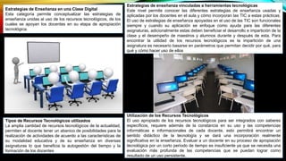 Estrategias de Enseñanza en una Clase Digital
Esta categoría permite conceptualizar las estrategias de
enseñanza unidas al uso de los recursos tecnológicos, de los
cuales se apoyan los docentes en su etapa de apropiación
tecnológica.
Utilización de los Recursos Tecnológicos
El uso apropiado de los recursos tecnológicos para ser integrados con saberes
específicos, requiere además de la constancia en su uso y las competencias
informáticas e informacionales de cada docente, esto permitirá encontrar un
sentido didáctico de la tecnología y se dará una incorporación realmente
significativa en la enseñanza. Evaluar a un docente en su proceso de apropiación
tecnológica por un corto período de tiempo es insuficiente ya que se necesita una
evaluación más profunda de las competencias que se puedan lograr como
resultado de un uso persistente.
Estrategias de enseñanza vinculadas a herramientas tecnológicas
Este nivel permite conocer las diferentes estrategias de enseñanza usadas y
aplicadas por los docentes en el aula y cómo incorporan las TIC a estas prácticas.
El uso de estrategias de enseñanza apoyadas en el uso de las TIC son funcionales
siempre y cuando su aplicación se enfoque como ayuda para las diferentes
asignaturas, adicionalmente estas deben beneficiar el desarrollo e impartición de la
clase y el desempeño de maestros y alumnos durante y después de esta. Para
encontrar la utilidad de los recursos tecnológicos es la impartición de una
asignatura es necesario basarse en parámetros que permitan decidir por qué, para
qué y cómo hacer uso de ellos
Tipos de Recursos Tecnológicos utilizados
La amplia cantidad de recursos tecnológicos de la actualidad,
permiten al docente tener un abanico de posibilidades para la
realización de actividades de acuerdo a las características de
su modalidad educativa y de su enseñanza en diversas
asignaturas lo que beneficia la autogestión del tiempo y la
formación de los docentes
 