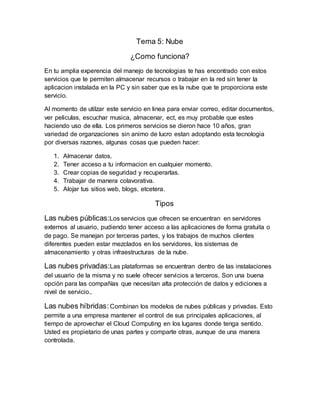 Tema 5: Nube
¿Como funciona?
En tu amplia experencia del manejo de tecnologias te has encontrado con estos
servicios que te permiten almacenar recursos o trabajar en la red sin tener la
aplicacion instalada en la PC y sin saber que es la nube que te proporciona este
servicio.
Al momento de utilzar este servicio en linea para enviar correo, editar documentos,
ver peliculas, escuchar musica, almacenar, ect, es muy probable que estes
haciendo uso de ella. Los primeros servicios se dieron hace 10 años, gran
variedad de organzaciones sin animo de lucro estan adoptando esta tecnologia
por diversas razones, algunas cosas que pueden hacer:
1. Almacenar datos.
2. Tener acceso a tu informacion en cualquier momento.
3. Crear copias de seguridad y recuperarlas.
4. Trabajar de manera colavorativa.
5. Alojar tus sitios web, blogs, etcetera.
Tipos
Las nubes públicas:Los servicios que ofrecen se encuentran en servidores
externos al usuario, pudiendo tener acceso a las aplicaciones de forma gratuita o
de pago. Se manejan por terceras partes, y los trabajos de muchos clientes
diferentes pueden estar mezclados en los servidores, los sistemas de
almacenamiento y otras infraestructuras de la nube.
Las nubes privadas:Las plataformas se encuentran dentro de las instalaciones
del usuario de la misma y no suele ofrecer servicios a terceros. Son una buena
opción para las compañías que necesitan alta protección de datos y ediciones a
nivel de servicio..
Las nubes híbridas:Combinan los modelos de nubes públicas y privadas. Esto
permite a una empresa mantener el control de sus principales aplicaciones, al
tiempo de aprovechar el Cloud Computing en los lugares donde tenga sentido.
Usted es propietario de unas partes y comparte otras, aunque de una manera
controlada.
 