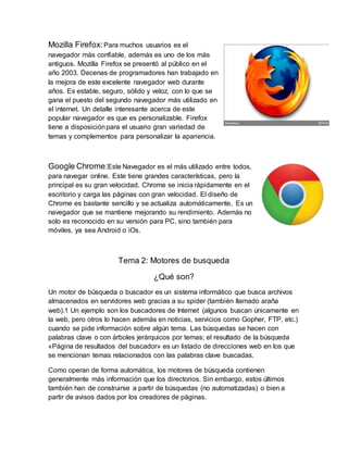 Mozilla Firefox: Para muchos usuarios es el
navegador más confiable, además es uno de los más
antiguos. Mozilla Firefox se presentó al público en el
año 2003. Decenas de programadores han trabajado en
la mejora de este excelente navegador web durante
años. Es estable, seguro, sólido y veloz, con lo que se
gana el puesto del segundo navegador más utilizado en
el internet. Un detalle interesante acerca de este
popular navegador es que es personalizable. Firefox
tiene a disposiciónpara el usuario gran variedad de
temas y complementos para personalizar la apariencia.
Google Chrome:Este Navegador es el más utilizado entre todos,
para navegar online. Este tiene grandes características, pero la
principal es su gran velocidad. Chrome se inicia rápidamente en el
escritorio y carga las páginas con gran velocidad. El diseño de
Chrome es bastante sencillo y se actualiza automáticamente, Es un
navegador que se mantiene mejorando su rendimiento. Además no
solo es reconocido en su versión para PC, sino también para
móviles, ya sea Android o iOs.
Tema 2: Motores de busqueda
¿Qué son?
Un motor de búsqueda o buscador es un sistema informático que busca archivos
almacenados en servidores web gracias a su spider (también llamado araña
web).1 Un ejemplo son los buscadores de Internet (algunos buscan únicamente en
la web, pero otros lo hacen además en noticias, servicios como Gopher, FTP, etc.)
cuando se pide información sobre algún tema. Las búsquedas se hacen con
palabras clave o con árboles jerárquicos por temas; el resultado de la búsqueda
«Página de resultados del buscador» es un listado de direcciones web en los que
se mencionan temas relacionados con las palabras clave buscadas.
Como operan de forma automática, los motores de búsqueda contienen
generalmente más información que los directorios. Sin embargo, estos últimos
también han de construirse a partir de búsquedas (no automatizadas) o bien a
partir de avisos dados por los creadores de páginas.
 