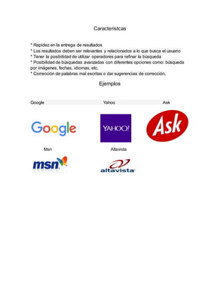 Caracteristcas
* Rapidez en la entrega de resultados
* Los resultados deben ser relevantes y relacionados a lo que busca el usuario
* Tener la posibilidad de utilizar operadores para refinar la búsqueda
* Posibilidad de búsquedas avanzadas con diferentes opciones como: búsqueda
por imágenes, fechas, idiomas, etc.
* Corrección de palabras mal escritas o dar sugerencias de corrección.
Ejemplos
Google Yahoo Ask
Msn Altavista
 