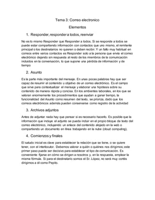 Tema 3: Correo electronico
Elementos
1. Responder,respondera todos,reenviar
No es lo mismo Responder que Responder a todos. Si se responde a todos se
puede estar compartiendo información con contactos que uno mismo, el remitente
principal o los destinatarios no quieren o deben recibir. Y un fallo muy habitual en
correos entre varios contactos es Responder solo a la persona que envía el correo
electrónico dejando sin respuesta al resto de los miembros de la comunicación
incluidos en la conversación, lo que supone una pérdida de información y de
tiempo
2. Asunto
Es la parte más importante del mensaje. En unas pocas palabras hay que ser
capaz de resumir el contenido u objetivo de un correo electrónico. Es el campo
que sirve para contextualizar el mensaje y elaborar una hipótesis sobre su
contenido de manera rápida y concisa. En los ambientes laborales, en los que se
valoran enormemente los procedimientos que ayudan a ganar tiempo, la
funcionalidad del Asunto como resumen del texto, se prioriza, dado que los
correos electrónicos además pueden conservarse como registro de la actividad
3. Archivos adjuntos
Antes de adjuntar nada hay que pensar si es necesario hacerlo. Es posible que la
información que incluye el adjunto se pueda incluir en el propio bloque de texto del
correo electrónico, incluyendo un enlace del contenido alojado en la web o
compartiendo un documento en línea trabajando en la nube (cloud computing).
4. Comienzos y finales
El saludo inicial es clave para establecer la relación que se tiene, o se quiere
tener, con el interlocutor. Debemos valorar a quién o quiénes nos dirigimos; este
primer paso puede ser decisivo para establecer el tipo de comunicación. Es
conveniente fijarse en cómo se dirigen a nosotros y, en la respuesta, emplear la
misma fórmula. Si para el destinatario somos el Sr. López, no será muy cortés
dirigirnos a él como Pepito.
 