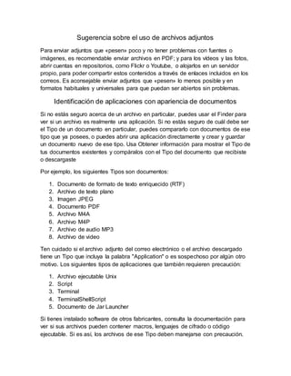Sugerencia sobre el uso de archivos adjuntos
Para enviar adjuntos que «pesen» poco y no tener problemas con fuentes o
imágenes, es recomendable enviar archivos en PDF; y para los vídeos y las fotos,
abrir cuentas en repositorios, como Flickr o Youtube, o alojarlos en un servidor
propio, para poder compartir estos contenidos a través de enlaces incluidos en los
correos. Es aconsejable enviar adjuntos que «pesen» lo menos posible y en
formatos habituales y universales para que puedan ser abiertos sin problemas.
Identificación de aplicaciones con apariencia de documentos
Si no estás seguro acerca de un archivo en particular, puedes usar el Finder para
ver si un archivo es realmente una aplicación. Si no estás seguro de cuál debe ser
el Tipo de un documento en particular, puedes compararlo con documentos de ese
tipo que ya posees, o puedes abrir una aplicación directamente y crear y guardar
un documento nuevo de ese tipo. Usa Obtener información para mostrar el Tipo de
tus documentos existentes y compáralos con el Tipo del documento que recibiste
o descargaste
Por ejemplo, los siguientes Tipos son documentos:
1. Documento de formato de texto enriquecido (RTF)
2. Archivo de texto plano
3. Imagen JPEG
4. Documento PDF
5. Archivo M4A
6. Archivo M4P
7. Archivo de audio MP3
8. Archivo de video
Ten cuidado si el archivo adjunto del correo electrónico o el archivo descargado
tiene un Tipo que incluya la palabra "Application" o es sospechoso por algún otro
motivo. Los siguientes tipos de aplicaciones que también requieren precaución:
1. Archivo ejecutable Unix
2. Script
3. Terminal
4. TerminalShellScript
5. Documento de Jar Launcher
Si tienes instalado software de otros fabricantes, consulta la documentación para
ver si sus archivos pueden contener macros, lenguajes de cifrado o código
ejecutable. Si es así, los archivos de ese Tipo deben manejarse con precaución.
 